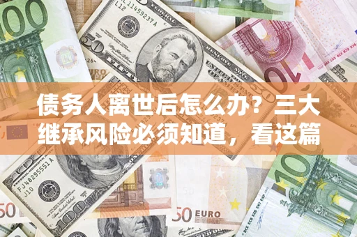 武汉债务人离世后怎么办？三大继承风险必须知道，看这篇就够了