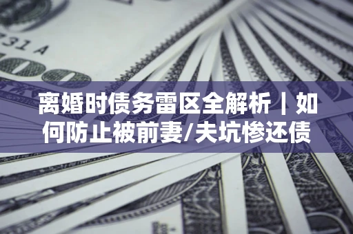 武汉离婚时债务雷区全解析｜如何防止被前妻/夫坑惨还债？